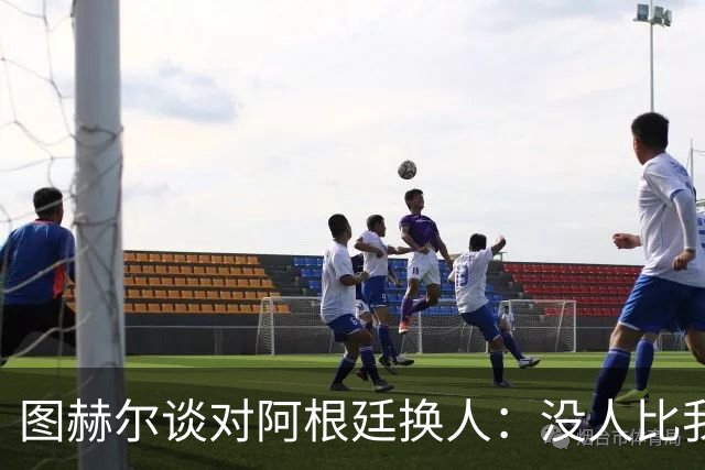 图赫尔谈对阿根廷换人：没人比我更受伤更想赢 换5后卫因想挺过去